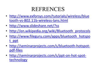 • http://www.exforsys.com/tutorials/wireless/blue
tooth-vs-802.11b-wireless-lans.html
• http://www.slideshare.net/?ss
• http://en.wikipedia.org/wiki/Bluetooth_protocols
• http://www.fileguru.com/apps/bluetooth_hotspo
t_ppt
• http://seminarprojects.com/s/bluetooth-hotspot-
pdf-files
• http://seminarprojects.com/s/ppt-on-hot-spot-
technology
REFRENCES
 