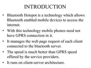 • Bluetooth Hotspot is a technology which allows
Bluetooth enabled mobile devices to access the
internet.
• With this technology mobile phones need not
have GPRS connection in it.
• It manages the web page request of each client
connected to the bluetooth server.
• The speed is much better than GPRS speed
offered by the service providers.
• It runs on client-server architecture.
INTRODUCTION
 