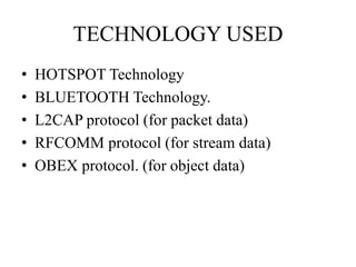 TECHNOLOGY USED
• HOTSPOT Technology
• BLUETOOTH Technology.
• L2CAP protocol (for packet data)
• RFCOMM protocol (for stream data)
• OBEX protocol. (for object data)
 