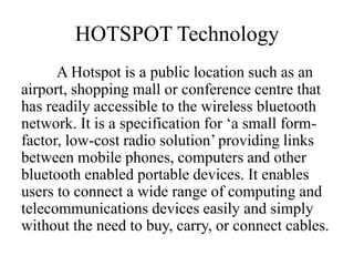 HOTSPOT Technology
A Hotspot is a public location such as an
airport, shopping mall or conference centre that
has readily accessible to the wireless bluetooth
network. It is a specification for ‘a small form-
factor, low-cost radio solution’ providing links
between mobile phones, computers and other
bluetooth enabled portable devices. It enables
users to connect a wide range of computing and
telecommunications devices easily and simply
without the need to buy, carry, or connect cables.
 