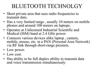 BLUETOOTH TECHNOLGY
• Short private area that uses radio frequencies to
transmit data.
• Has a very limited range , usually 10 meters on mobile
phones and around 100 meters on laptops.
• Operates at Unlicensed Industrial Scientific and
Medical (ISM) band at 2.4 GHz power.
• Connects various devices alike laptop , camera,
mobile, mouse, etc. in a PAN (Personal Area Network)
via RF link through short-range piconets.
• Low power.
• Low cost.
• Has ability to be full duplex ability to transmit data
and voice transmission simultaneously.
 