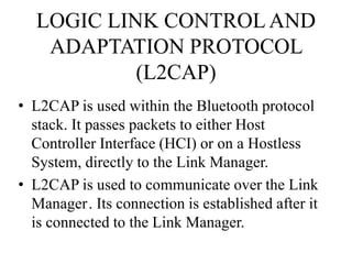 LOGIC LINK CONTROLAND
ADAPTATION PROTOCOL
(L2CAP)
• L2CAP is used within the Bluetooth protocol
stack. It passes packets to either Host
Controller Interface (HCI) or on a Hostless
System, directly to the Link Manager.
• L2CAP is used to communicate over the Link
Manager. Its connection is established after it
is connected to the Link Manager.
 