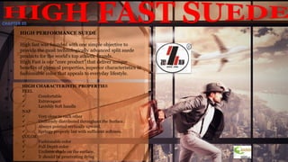10
HIGH PERFORMANCE SUEDE
High fast was founded with one simple objective to
provide the most technologically advanced split suede
products for the world's top athletic brands.
High Fast is our “core product” that deliver unique
benefits of physical properties, superior characteristics in
fashionable color that appeals to everyday lifestyle.
HIGH CHARACTERISTIC PROPERTIES
FEEL
 Comfortable
 Extravagant
 Lavishly Soft handle
NAP
 Very close to each other
 Uniformly distributed throughout the Surface.
 Always pointed vertically upward.
 Springy property but with sufficient softness.
COLOR
 Fashionable color
 Full Depth color
 Uniform shade on the surface.
 It should be penetrating dying
CHAPTER 05
 