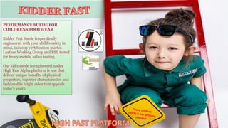 PEFORMANCE SUEDE FOR
CHILDRENS FOOTWEAR
Kidder Fast Suede is specifically
engineered with your child’s safety in
mind, industry certification marks,
Leather Working Group and RSL tested
for heavy metals, saliva testing.
Our kid’s suede is engineered under
High Fast Alpha platform is one that
deliver unique benefits of physical
properties, superior characteristics and
fashionable bright color that appeals
today’s youth.
11
 