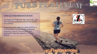 Special Considerations for hand feel due to finish feel coat applications may perform worse for crock then standard ZJ aims for minimum 2-3 wet/dry
12
UPSCALE PERFORMANCE SUEDE
We heightened High Fast with a pure silky, soft
satin hand feel combined with our best graded
raw material.
Engineered under High Fast Alpha platform is
one that deliver unique benefits of physical
properties, superior characteristics and
fashionable color that appeals to everyday
lifestyle.
 