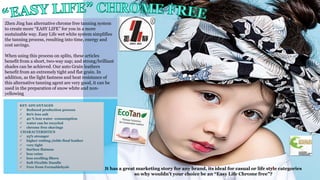 KEY ADVANTAGES
 Reduced production process
 80% less salt
 40 % less water -consumption
 water can be recycled
 chrome free shavings
CHARACTERISTICS
 25% stronger
 higher cutting yields final leather
 very tight
 Surface flatness
 less veins
 less swelling fibers
 Soft Flexible Handle
 Free from Formaldehyde
It has a great marketing story for any brand, its ideal for casual or life style categories
so why wouldn’t your choice be an “Easy Life Chrome free”?
15
Zhen Jing has alternative chrome free tanning system
to create more “EASY LIFE” for you in a more
sustainable way. Easy Life wet white system simplifies
the tanning process, resulting into time, energy and
cost savings.
When using this process on splits, these articles
benefit from a short, two-way nap; and strong/brilliant
shades can be achieved. Our auto Grain leathers
benefit from an extremely tight and flat grain. In
addition, as the light fastness and heat resistance of
this alternative tanning agent are very good, it can be
used in the preparation of snow white and non-
yellowing
 