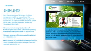 CHAPTER 01
ZHEN JING
With the combination of QEMS and the Toyota
management model, we have achieved the
implementation of ISO 9001 quality management
system, ISO 14001 environment management system,
ISO/TS16949 quality management system and
3C(CNCA-02C-060:2005)
The company has three production lines of
furniture upholstery leather, automotive upholstery
leather and shoe upper leather. For New Balance
The main customers of furniture upholstery leather
are ASHLY, KUKA etc.
Main customers of automotive upholstery leather are
Toyota, Changan Suzuki, CAPSA, Changan Ford, GAC,
Southeast Motor, BYD, etc.
In order to meet the requirements of environmental
protection in the international market, our products have
passed the testing requirements by authoritative testing
houses such as Leather Working Group/BLC Gold Rated and
WKI in Germany .
3
 