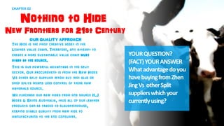 CHAPTER 02
Nothing to Hide
New Frontiers for 21st Century
OUR QUALITY APPROACH
The Hide is the first creative asset in the
Leather value chain. Therefore, any attempt to
create a more sustainable value chain must
start at the source.
This is our powerful advantage in the split
sector. Our procurement is from the Raw Hides
Vs other split supplier whom buy wet blue or
drop splits means less control of there raw
materials source.
We purchase our raw hides from one source H.J
Hides & Skins Australia, thus all of our leather
products can be traced to slaughterhouse,
keeping stable quality from raw hide to
manufacturing to the end consumer.
YOURQUESTION?
(FACT)YOURANSWER
Whatadvantagedoyou
havebuyingfromZhen
JingVs otherSplit
supplierswhichyour
currentlyusing?
5
 