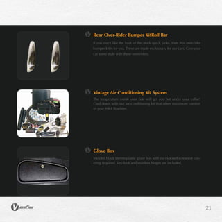 21
Rear Over-Rider Bumper KitRoll Bar
If you don’t like the look of the stock quick jacks, then this over-rider
bumper kit is for you. These are made exclusively for our cars. Give your
car some style with these over-riders.
Vintage Air Conditioning Kit System
The temperature inside your ride will get you hot under your collar!
Cool down with our air conditioning kit that offers maximum comfort
in your MK4 Roadster.
Glove Box
Molded black thermoplastic glove box with no exposed screws or cov-
ering required. Key-lock and stainless hinges are included.
 