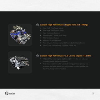 5
Custom High-Performance Engine Ford 351 (400hp)
•	 New High Flow Water pump
•	 New High Volume Fuel Pump
•	 New Harmonic Balancer
•	 Sealed Power Chrome Moly Rings
•	 PCV Ventilation System
•	 8mm Accel Silicone Wires
•	 New Oil pan, Timing cover and Chrome Baffled Valve Covers
•	 Heavy Duty Double Roller Dynagear Timing Set
Custom High-Performance 5.0 Coyote Engine (412 HP)
•	 412hp/390tq crate engine, Light weight ( 444 lbs. ), 4 valve per
cylinder, double overhead camshaft.
•	 Twin Independent Variable Camshaft Timing gives exceptional fuel
economy and great power, revs to 6500 rpm. Includes nodular iron
flywheel, shorty stainless headers
 