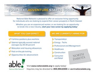 YOUR NEXT ADVENTURE STARTS TODAY
National Able Network is pleased to offer an exclusive hiring opportunity
for individuals who are looking to expand their career prospects in North Dakota!
Whether you are an experienced worker, or are looking for an opportunity
to break into a new industry, start your new career by applying today!
WE ARE CURRENTLY HIRING FOR:WHAT YOU CAN EXPECT:
Transportation
Energy - Techs
Professional and Management
Healthcare
Construction
Consumer
and Retail
Full-time positions plus overtime
Salaries typically exceed national
averages by 20-30 percent
Relocation and housing allowances
Paid on-the-job training
Opportunities for advancement
Visit www.nationalable.org to apply today!
Inquiries may be directed to: 855.994.8300 or asr@nationalable.org.
NORTH
DAKOTA
 