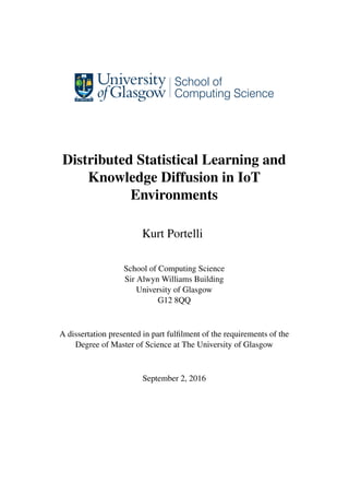 Distributed Statistical Learning and
Knowledge Diffusion in IoT
Environments
Kurt Portelli
School of Computing Science
Sir Alwyn Williams Building
University of Glasgow
G12 8QQ
A dissertation presented in part fulﬁlment of the requirements of the
Degree of Master of Science at The University of Glasgow
September 2, 2016
 