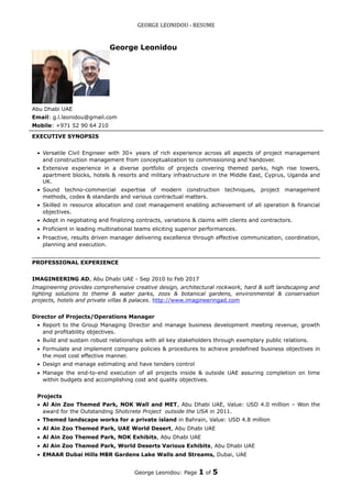 GEORGE LEONIDOU - RESUME
George Leonidou
Abu Dhabi UAE
Email: g.l.leonidou@gmail.com
Mobile: +971 52 90 64 210
EXECUTIVE SYNOPSIS
• Versatile Civil Engineer with 30+ years of rich experience across all aspects of project management
and construction management from conceptualization to commissioning and handover.
• Extensive experience in a diverse portfolio of projects covering themed parks, high rise towers,
apartment blocks, hotels & resorts and military infrastructure in the Middle East, Cyprus, Uganda and
UK.
• Sound techno-commercial expertise of modern construction techniques, project management
methods, codes & standards and various contractual matters.
• Skilled in resource allocation and cost management enabling achievement of all operation & financial
objectives.
• Adept in negotiating and finalizing contracts, variations & claims with clients and contractors.
• Proficient in leading multinational teams eliciting superior performances.
• Proactive, results driven manager delivering excellence through effective communication, coordination,
planning and execution.
PROFESSIONAL EXPERIENCE
IMAGINEERING AD, Abu Dhabi UAE - Sep 2010 to Feb 2017
Imagineering provides comprehensive creative design, architectural rockwork, hard & soft landscaping and
lighting solutions to theme & water parks, zoos & botanical gardens, environmental & conservation
projects, hotels and private villas & palaces. http://www.imagineeringad.com
Director of Projects/Operations Manager
• Report to the Group Managing Director and manage business development meeting revenue, growth
and profitability objectives.
• Build and sustain robust relationships with all key stakeholders through exemplary public relations.
• Formulate and implement company policies & procedures to achieve predefined business objectives in
the most cost effective manner.
• Design and manage estimating and have tenders control
• Manage the end-to-end execution of all projects inside & outside UAE assuring completion on time
within budgets and accomplishing cost and quality objectives.
Projects
• Al Ain Zoo Themed Park, NOK Wall and MET, Abu Dhabi UAE, Value: USD 4.0 million – Won the
award for the Outstanding Shotcrete Project outside the USA in 2011.
• Themed landscape works for a private island in Bahrain, Value: USD 4.8 million
• Al Ain Zoo Themed Park, UAE World Desert, Abu Dhabi UAE
• Al Ain Zoo Themed Park, NOK Exhibits, Abu Dhabi UAE
• Al Ain Zoo Themed Park, World Deserts Various Exhibits, Abu Dhabi UAE
• EMAAR Dubai Hills MBR Gardens Lake Walls and Streams, Dubai, UAE
George Leonidou: Page 1 of 5
 