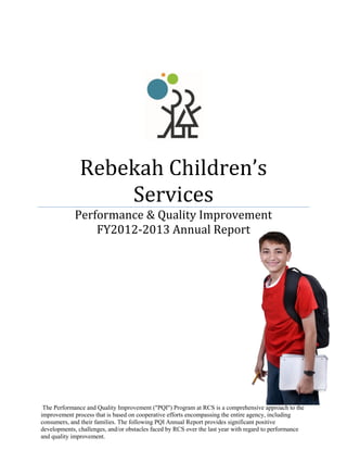 Rebekah Children’s
Services
Performance & Quality Improvement
FY2012-2013 Annual Report
The Performance and Quality Improvement ("PQI") Program at RCS is a comprehensive approach to the
improvement process that is based on cooperative efforts encompassing the entire agency, including
consumers, and their families. The following PQI Annual Report provides significant positive
developments, challenges, and/or obstacles faced by RCS over the last year with regard to performance
and quality improvement.
 