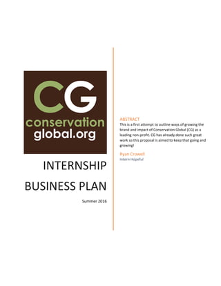    
 
INTERNSHIP 
BUSINESS PLAN
Summer 2016 
ABSTRACT 
This is a first attempt to outline ways of growing the 
brand and impact of Conservation Global (CG) as a 
leading non‐profit. CG has already done such great 
work so this proposal is aimed to keep that going and 
growing! 
Ryan Crowell 
Intern Hopeful 
 
 