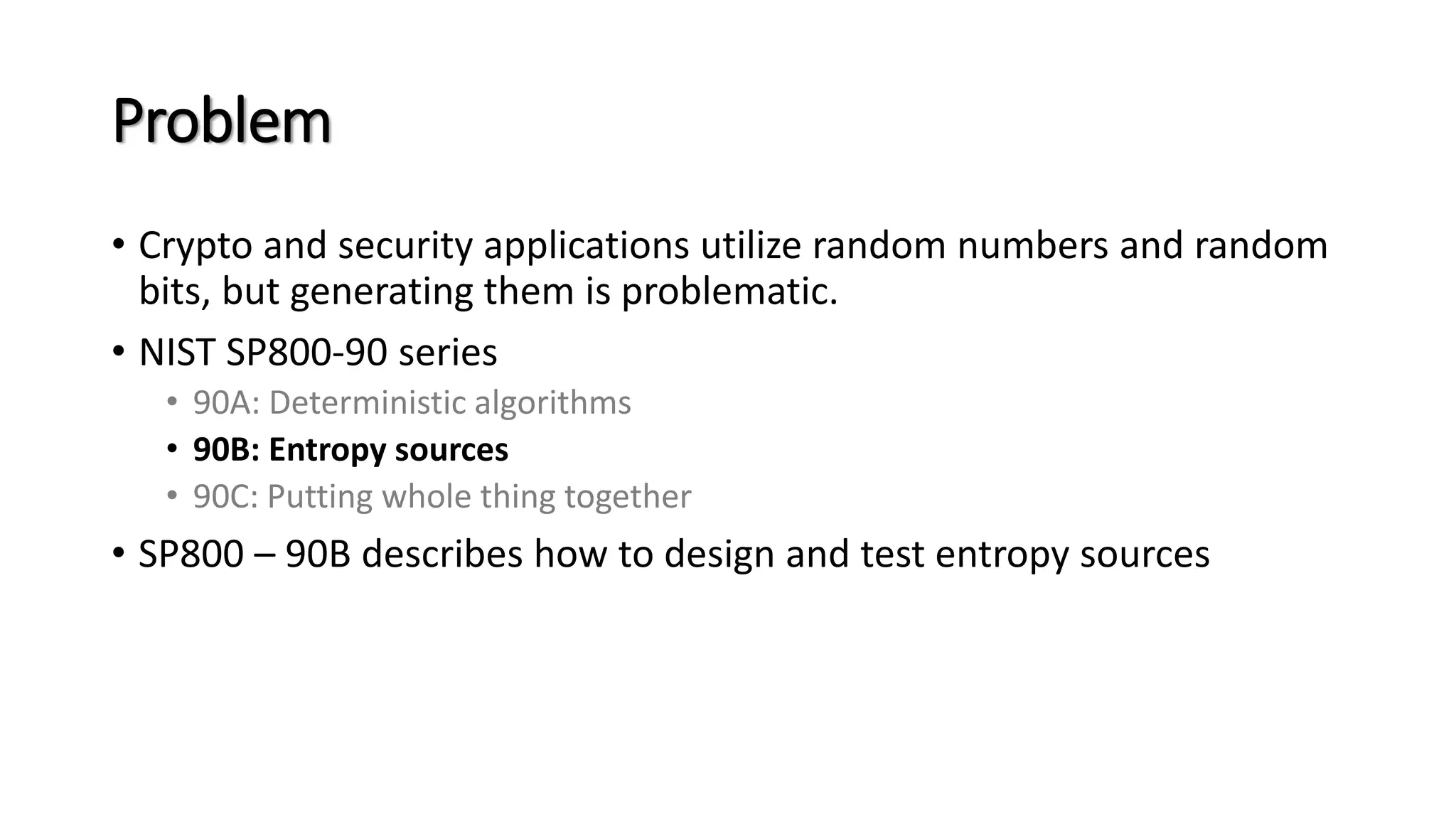 Problem
• Crypto and security applications utilize random numbers and random
bits, but generating them is problematic.
• NIST SP800-90 series
• 90A: Deterministic algorithms
• 90B: Entropy sources
• 90C: Putting whole thing together
• SP800 – 90B describes how to design and test entropy sources
 