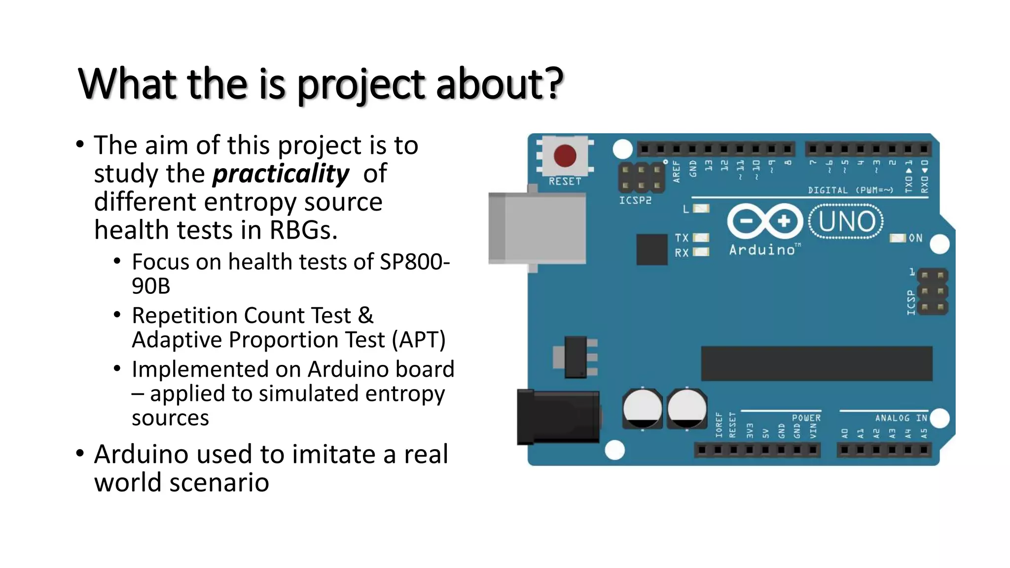 What the is project about?
• The aim of this project is to
study the practicality of
different entropy source
health tests in RBGs.
• Focus on health tests of SP800-
90B
• Repetition Count Test &
Adaptive Proportion Test (APT)
• Implemented on Arduino board
– applied to simulated entropy
sources
• Arduino used to imitate a real
world scenario
 