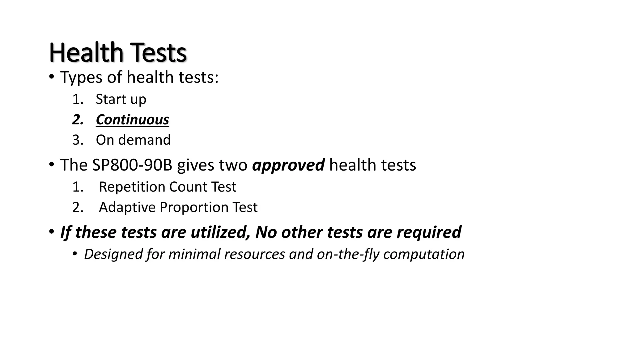 Health Tests
• Types of health tests:
1. Start up
2. Continuous
3. On demand
• The SP800-90B gives two approved health tests
1. Repetition Count Test
2. Adaptive Proportion Test
• If these tests are utilized, No other tests are required
• Designed for minimal resources and on-the-fly computation
 