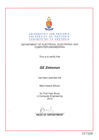 &
w
gUNIVERSITEIT VAN PRETORIA
UNIVERSITY OF PRETORIA
YUNIBESITHI YA PRETORIA
DEPARTMENT OF ELECTRICAL, ELECTRONIC AND
COMPUTER ENGINEERING
This is to certify that
GE Zietsman
has been awarded the
Merit Award (Silver)
for First Year Study
in Computer Engineering
2013
HEAD OF D
027588
 