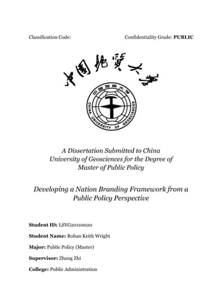 Classification Code: Confidentiality Grade: PUBLIC
A Dissertation Submitted to China
University of Geosciences for the Degree of
Master of Public Policy
Developing a Nation Branding Framework from a
Public Policy Perspective
Student ID: LSYG20110020
Student Name: Rohan Keith Wright
Major: Public Policy (Master)
Supervisor: Zhang Zhi
College: Public Administration
 