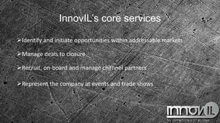InnovIL’s core services
Identify and initiate opportunities within addressable markets
Manage deals to closure
Recruit, on-board and manage channel partners
Represent the company at events and trade shows
 