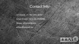 Contact Info
US Direct: +1-781-841-8042
Israel Direct: +972-54-2574980
Skype: ethanmilgram
ethan@innovil.biz
 