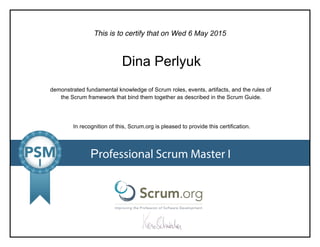 This is to certify that on
demonstrated fundamental knowledge of Scrum roles, events, artifacts, and the rules of
the Scrum framework that bind them together as described in the Scrum Guide.
In recognition of this, Scrum.org is pleased to provide this certification.
Professional Scrum Master I
Wed 6 May 2015
Dina Perlyuk
 