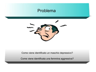 Problema
Come viene identificato un maschio depressivo?
Come viene identificata una femmina aggressiva?
 
