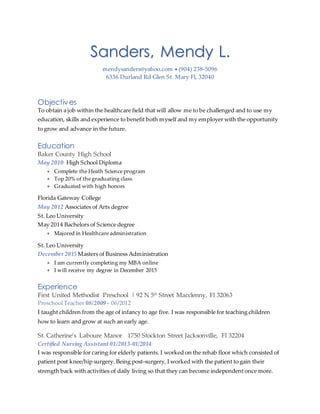 Sanders, Mendy L.
mendysanders@yahoo.com  (904) 238-5096
6336 Durland Rd Glen St. Mary Fl, 32040
Objectives
To obtain a job within the healthcare field that will allow me to be challenged and to use my
education, skills and experience to benefit both myself and my employer with the opportunity
to grow and advance in the future.
Education
Baker County High School
May 2010 High School Diploma
 Complete the Heath Science program
 Top 20% of the graduating class
 Graduated with high honors
Florida Gateway College
May 2012 Associates of Arts degree
St. Leo University
May 2014 Bachelors of Science degree
 Majored in Healthcare administration
St. Leo University
December 2015 Masters of Business Administration
 I am currently completing my MBA online
 I will receive my degree in December 2015
Experience
First United Methodist Preschool | 92 N 5th
Street Macclenny, Fl 32063
Preschool Teacher 08/2009 – 06/2012
I taught children from the age of infancy to age five. I was responsible for teaching children
how to learn and grow at such an early age.
St. Catherine’s Laboure Manor 1750 Stockton Street Jacksonville, Fl 32204
Certified Nursing Assistant 01/2013-01/2014
I was responsible for caring for elderly patients. I worked on the rehab floor which consisted of
patient post knee/hip surgery. Being post-surgery, I worked with the patient to gain their
strength back with activities of daily living so that they can become independent once more.
 