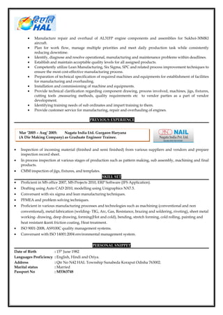 • Manufacture repair and overhaul of AL31FP engine components and assemblies for Sukhoi-30MKI
aircraft.
• Plan for work flow, manage multiple priorities and meet daily production task while consistently
reducing downtime.
• Identify, diagnose and resolve operational, manufacturing and maintenance problems within deadlines.
• Establish and maintain acceptable quality levels for all assigned products.
• Competently utilize Lean Manufacturing, Six Sigma, SPC and related process improvement techniques to
ensure the most cost-effective manufacturing process.
• Preparation of technical specification of required machines and equipments for establishment of facilities
for manufacturing and overhauling.
• Installation and commissioning of machine and equipments.
• Provide technical clarification regarding component drawing, process involved, machines, jigs, fixtures,
cutting tools ,measuring methods, quality requirements etc to vendor parties as a part of vendor
development.
• Identifying training needs of sub ordinates and impart training to them.
• Provide customer service for manufacturing, repair and overhauling of engines.
PREVIOUS EXPERIENCE
• Inspection of incoming material (finished and semi finished) from various suppliers and vendors and prepare
inspection record sheet.
• In process inspection at various stages of production such as pattern making, sub assembly, machining and final
products.
• CMM inspection of jigs, fixtures, and templates.
SKILL SET
• Proficient in MS office 2007, MS Projects 2010, ERP Software (IFS Application).
• Drafting using Auto CAD 2010, modelling using Unigraphics NX7.5.
• Conversant with six sigma and lean manufacturing techniques.
• PFMEA and problem solving techniques.
• Proficient in various manufacturing processes and technologies such as machining (conventional and non
conventional), metal fabrication (welding- TIG, Arc, Gas, Resistance, brazing and soldering, riveting), sheet metal
working- drawing, deep drawing, forming(Hot and cold), bending, stretch forming, cold rolling, painting and
heat resistant &anti friction coating, Heat treatment.
• ISO 9001-2008, AS9100C quality management systems.
• Conversant with ISO 14001:2004 environmental management system.
PERSONAL SNIPPET
Date of Birth : 15th
June 1982
Languages Proficiency : English, Hindi and Oriya.
Address : Qtr No N42 HAL Township Sunabeda Koraput Odisha 763002.
Marital status : Married
Passport No : M5363748
Mar ’2005 – Aug’ 2005: Nagata India Ltd. Gurgaon Haryana
(A Die Making Company) as Graduate Engineer Trainee.
 