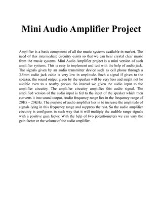 Mini Audio Amplifier Project
Amplifier is a basic component of all the music systems available in market. The
need of this intermediate circuitry exists so that we can hear crystal clear music
from the music systems. Mini Audio Amplifier project is a mini version of such
amplifier systems. This is easy to implement and test with the help of audio jack.
The signals given by an audio transmitter device such as cell phone through a
3.5mm audio jack cable is very low in amplitude. Such a signal if given to the
speaker, the sound output given by the speaker will be very less and might not be
audible even to a nearby person. So instead we given the audio input to the
amplifier circuitry. The amplifier circuitry amplifies this audio signal. The
amplified version of the audio input is fed to the input of the speaker which then
converts it into sound output. Audio frequency range lies in the frequency range of
20Hz – 20KHz. The purpose of audio amplifier lies in to increase the amplitude of
signals lying in this frequency range and suppress the rest. So the audio amplifier
circuitry is configures in such way that it will multiply the audible range signals
with a positive gain factor. With the help of two potentiometers we can vary the
gain factor or the volume of the audio amplifier.
 