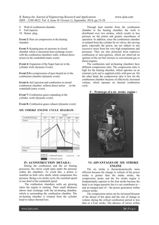 B. Ramya Int. Journal of Engineering Research and Applications www.ijera.com 
ISSN : 2248-9622, Vol. 4, Issue 9( Version 1), September 2014, pp.23-26 
www.ijera.com 24 | P a g e 
8. Wall of combustion chamber. 
9. Fuel injector. 
10. Heater plug . 
Event 2: Pure air compression in the heating chamber. Event 3: Keeping pure air pressure in closed chamber where a maximum heat exchange occurs with the combustion chambers walls, without direct action on the crankshaft (static event). Event 4: Expansion of the Super heat air in the cylinder work (dynamic Event). Event 5:Re-compressions of pure heated air in the combustion chamber (dynamic event). Event 6: fuel injection and combustion in closed combustion chamber, without direct action on the crankshaft (static event). Event 7: Combustion gases expanding in the cylinder, work (dynamic event). Event 8: Combustion gases exhaust (dynamic event) SIX STROKE ENGINE CYCLE DIAGRAM : 
IV. 4.CONSTRUCTION DETAILS : 
During the combustion and the air heating processes, the valves could open under the pressure within the chambers. To avoid this, a piston is installed on both valve shafts which compensate this pressure. Being a six-stroke cycle, the camshaft speed in one third of the crankshaft speed. The combustion chambers walls are glowing when the engine is running. Their small thickness allows heat exchange with the air-heating chamber, which is surrounding the combustion chamber. The air-heating chamber is isolated from the cylinder head to reduce thermal loss. 
Through heat transfer from the combustion chamber to the heating chamber, the work is distributed over two strokes, which results in less pressure on the piston and greater smoothness of operation. In addition, since the combustion chamber is isolated from the cylinder by its valves, the moving parts, especially the piston, are not subject to any excessive stress from the very high temperatures and pressures. They are also protected from explosive combustion or auto-ignition, which are observed on ignition of the air-fuel mixture in conventional gas or diesel engines. The combustion and air-heating chambers have different compression ratio. The compression ratio is high for the heating chamber, which operates on an external cycle and is supplied solely with pure air. On the other hand, the compression ratio is low for the combustion chamber because of effectively increased volume, which operates on internal combustion cycle. 
V. Prototype of a six stroke engine : 
VI. ADVANTAGES OF SIX STROKE ENGINE 
The six stroke is thermodynamically more efficient because the change in volume of the power stroke is greater than the intake stroke, the compression stroke and the Six stroke engine is fundamentally superior to the four stroke because the head is no longer parasitic but is a net contributor to – and an integral part of – the power generation within exhaust stroke. 
The compression ration can be increased because of the absent of hot spots and the rate of change in volume during the critical combustion period is less than in a Four stroke. The absence of valves within  
