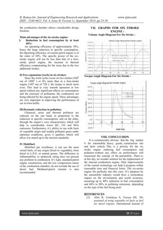 B. Ramya Int. Journal of Engineering Research and Applications www.ijera.com 
ISSN : 2248-9622, Vol. 4, Issue 9( Version 1), September 2014, pp.23-26 
www.ijera.com 25 | P a g e 
the combustion chamber allows considerable design 
freedom. 
Main advantages of the six-stroke engine: 
I. Reduction in fuel consumption by at least 
40%: 
An operating efficiency of approximately 50%, 
hence the large reduction in specific consumption. 
the Operating efficiency of current petrol engine is of 
the order of 30%. The specific power of the six-stroke 
engine will not be less than that of a four-stroke 
petrol engine, the increase in thermal 
efficiency compensating for the issue due to the two 
additional strokes. 
II.Two expansions (work) in six strokes: 
Since the work cycles occur on two strokes (3600 
out of 10800 ) or 8% more than in a four-stroke 
engine (1800 out of 720 ), the torque is much more 
even. This lead to very smooth operation at low 
speed without any significant effects on consumption 
and the emission of pollutants, the combustion not 
being affected by the engine speed. These advantages 
are very important in improving the performance of 
car in town traffic. 
III.Dramatic reduction in pollution: 
Chemical, noise and thermal pollution are 
reduced, on the one hand, in proportion to the 
reduction in specific consumption, and on the other, 
through the engine’s own characteristics which will 
help to considerably lower HC, CO and NOx 
emissions. Furthermore, it’s ability to run with fuels 
of vegetable origin and weakly pollutant gases under 
optimum conditions, gives it qualities which will 
allow it to match up to the strictest standards. 
IV.Multifuel: 
Multifuel par excellence, it can use the most 
varied fuels, of any origin (fossil or vegetable), from 
diesel to L.P.G. or animal grease. The difference in 
inflammability or antiknock rating does not present 
any problem in combustion. It’s light, standard petrol 
engine construction, and the low compression ration 
of the combustion chamber; do not exclude the use of 
diesel fuel. Methanol-petrol mixture is also 
recommended. 
VII. GRAPHS FOR SIX STROKE 
ENGINE : 
Volume Angle Diagram For Six Stroke : 
Torque-Angle Diagram For Six Stroke : 
VIII. CONCLUSION 
It is commercially obvious that the big market 
it for automobile, heavy goods, construction site 
and farm vehicle. This is a priority for the six 
stroke engine ,reducing fuel consumption and 
pollution without any effect on performance will 
reassessed the concept of the automobile . There is, 
at this day, no wonder solution for the replacement of 
the internal combustion engine. Only improvements 
of the current technology can help it progress within 
reasonable time and financial limits. The six-stroke 
engine fits perfectly into this view. It’s adoption by 
the automobile industry would have a tremendous 
impact on the environment and world economy, 
assuming up to 40% reduction in fuel consumption 
and 60% to 90% in polluting emissions, depending 
on the type of the fuel being used . 
REFERENCES 
[1] Altin R, Cetinkaya S, Yucesu HS. The 
potential of using vegetable oil fuels as fuel 
for diesel engines. International Journal of 
 