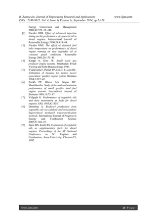 B. Ramya Int. Journal of Engineering Research and Applications www.ijera.com 
ISSN : 2248-9622, Vol. 4, Issue 9( Version 1), September 2014, pp.23-26 
www.ijera.com 26 | P a g e 
Energy Conversion and Management 2000;42:529–38. 248. [2] Nwafor OMI. Effect of advanced injection timing on the performance of rapeseed oil in diesel engines. International Journal of Renewable Energy 2000;21:433–44. [3] Nwafor OMI. The effect of elevated fuel inlet temperature on performance of diesel engine running on neat vegetable oil at constant speed conditions. Renewable Energy 2003;28:171–81. [4] Kaupp A, Goss JR. Small scale gas producer engine systems. Wiesbaden: Friedr Vieweg and Sohn Braunschweg; 1984. [5] Vyarawalla F, Parikh PP, Dak H C, Jain BC. Utilization of biomass for motive power generation: gasifier engine system. Biomass 1984;3:227–42. [6] Parikh PP, Bhave AG, Kapse DV. Shashikantha. Study of thermal and emission performance of small gasifier dual fuel engine systems. International Journal of Biomass 1989;19:75–97. [7] Vellguth G. Performance of vegetable oils and their monoesters as fuels for diesel engines. SAE 1983;831358. [8] Demirbas A. Biodiesel production from vegetable oils via catalytic and noncatalytic Supercritical methanol transesterification methods. International Journal of Progress in Energy and Combustion Science 2005;31:466–87. [9] Jajoo BN, Keoti RS. Evaluation of vegetable oils as supplementary fuels for diesel engines. Proceedings of the XV National Conference on I.C. Engines and Combustion, Anna University, Chennai-25; 1997 