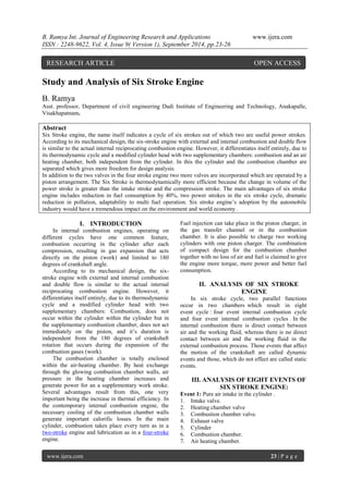 B. Ramya Int. Journal of Engineering Research and Applications www.ijera.com 
ISSN : 2248-9622, Vol. 4, Issue 9( Version 1), September 2014, pp.23-26 
www.ijera.com 23 | P a g e 
Study and Analysis of Six Stroke Engine B. Ramya Asst. professor, Department of civil engineering Dadi Institute of Engineering and Technology, Anakapalle, Visakhapatnam. Abstract Six Stroke engine, the name itself indicates a cycle of six strokes out of which two are useful power strokes. According to its mechanical design, the six-stroke engine with external and internal combustion and double flow is similar to the actual internal reciprocating combustion engine. However, it differentiates itself entirely, due to its thermodynamic cycle and a modified cylinder head with two supplementary chambers: combustion and an air heating chamber, both independent from the cylinder. In this the cylinder and the combustion chamber are separated which gives more freedom for design analysis. In addition to the two valves in the four stroke engine two more valves are incorporated which are operated by a piston arrangement. The Six Stroke is thermodynamically more efficient because the change in volume of the power stroke is greater than the intake stroke and the compression stroke. The main advantages of six stroke engine includes reduction in fuel consumption by 40%, two power strokes in the six stroke cycle, dramatic reduction in pollution, adaptability to multi fuel operation. Six stroke engine’s adoption by the automobile industry would have a tremendous impact on the environment and world economy . 
I. INTRODUCTION 
In internal combustion engines, operating on different cycles have one common feature, combustion occurring in the cylinder after each compression, resulting in gas expansion that acts directly on the piston (work) and limited to 180 degrees of crankshaft angle. According to its mechanical design, the six- stroke engine with external and internal combustion and double flow is similar to the actual internal reciprocating combustion engine. However, it differentiates itself entirely, due to its thermodynamic cycle and a modified cylinder head with two supplementary chambers: Combustion, does not occur within the cylinder within the cylinder but in the supplementary combustion chamber, does not act immediately on the piston, and it’s duration is independent from the 180 degrees of crankshaft rotation that occurs during the expansion of the combustion gases (work). 
The combustion chamber is totally enclosed within the air-heating chamber. By heat exchange through the glowing combustion chamber walls, air pressure in the heating chamber increases and generate power for an a supplementary work stroke. Several advantages result from this, one very important being the increase in thermal efficiency. In the contemporary internal combustion engine, the necessary cooling of the combustion chamber walls generate important calorific losses. In the main cylinder, combustion takes place every turn as in a two-stroke engine and lubrication as in a four-stroke engine. 
Fuel injection can take place in the piston charger, in the gas transfer channel or in the combustion chamber. It is also possible to charge two working cylinders with one piston charger. The combination of compact design for the combustion chamber together with no loss of air and fuel is claimed to give the engine more torque, more power and better fuel consumption. 
II. ANALYSIS OF SIX STROKE ENGINE 
In six stroke cycle, two parallel functions occur in two chambers which result in eight event cycle : four event internal combustion cycle and four event internal combustion cycles . In the internal combustion there is direct contact between air and the working fluid, whereas there is no direct contact between air and the working fluid in the external combustion process. Those events that affect the motion of the crankshaft are called dynamic events and those, which do not effect are called static events. 
III. ANALYSIS OF EIGHT EVENTS OF SIX STROKE ENGINE: 
Event 1: Pure air intake in the cylinder . 
1. Intake valve. 
2. Heating chamber valve 
3. Combustion chamber valve. 
4. Exhaust valve 
5. Cylinder 
6. Combustion chamber. 
7. Air heating chamber. 
RESEARCH ARTICLE OPEN ACCESS  