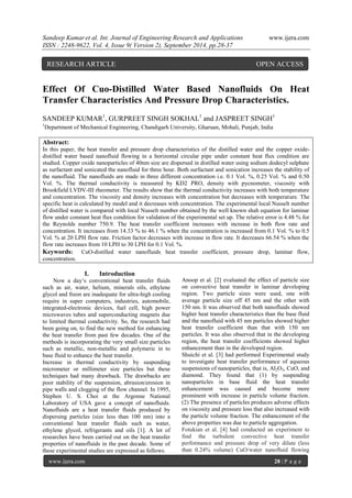 Sandeep Kumar et al. Int. Journal of Engineering Research and Applications www.ijera.com 
ISSN : 2248-9622, Vol. 4, Issue 9( Version 2), September 2014, pp.28-37 
www.ijera.com 28 | P a g e 
Effect Of Cuo-Distilled Water Based Nanofluids On Heat Transfer Characteristics And Pressure Drop Characteristics. SANDEEP KUMAR1, GURPREET SINGH SOKHAL1 and JASPREET SINGH1 1Department of Mechanical Engineering, Chandigarh University, Gharuan, Mohali, Punjab, India Abstract: In this paper, the heat transfer and pressure drop characteristics of the distilled water and the copper oxide- distilled water based nanofluid flowing in a horizontal circular pipe under constant heat flux condition are studied. Copper oxide nanoparticles of 40nm size are dispersed in distilled water using sodium dodecyl sulphate as surfactant and sonicated the nanofluid for three hour. Both surfactant and sonication increases the stability of the nanofluid. The nanofluids are made in three different concentration i.e. 0.1 Vol. %, 0.25 Vol. % and 0.50 Vol. %. The thermal conductivity is measured by KD2 PRO, density with pycnometer, viscosity with Brookfield LVDV-III rheometer. The results show that the thermal conductivity increases with both temperature and concentration. The viscosity and density increases with concentration but decreases with temperature. The specific heat is calculated by model and it decreases with concentration. The experimental local Nusselt number of distilled water is compared with local Nusselt number obtained by the well known shah equation for laminar flow under constant heat flux condition for validation of the experimental set up. The relative error is 4.48 % for the Reynolds number 750.9. The heat transfer coefficient increases with increase in both flow rate and concentration. It increases from 14.33 % to 46.1 % when the concentration is increased from 0.1 Vol. % to 0.5 Vol. % at 20 LPH flow rate. Friction factor decreases with increase in flow rate. It decreases 66.54 % when the flow rate increases from 10 LPH to 30 LPH for 0.1 Vol. %. Keywords: CuO-distilled water nanofluids, heat transfer coefficient, pressure drop, laminar flow, concentration. 
I. Introduction 
Now a day’s conventional heat transfer fluids such as air, water, helium, minerals oils, ethylene glycol and freon are inadequate for ultra-high cooling require in super computers, industries, automobile, integrated-electronic devices, fuel cell, high power microwaves tubes and superconducting magnets due to limited thermal conductivity. So, the research had been going on, to find the new method for enhancing the heat transfer from past few decades. One of the methods is incorporating the very small size particles such as metallic, non-metallic and polymeric in to base fluid to enhance the heat transfer. Increase in thermal conductivity by suspending micrometer or millimeter size particles but these techniques had many drawback. The drawbacks are poor stability of the suspension, abrasion/erosion in pipe walls and clogging of the flow channel. In 1995, Stephen U. S. Choi at the Argonne National Laboratory of USA gave a concept of nanofluids. Nanofluids are a heat transfer fluids produced by dispersing particles (size less than 100 nm) into a conventional heat transfer fluids such as water, ethylene glycol, refrigerants and oils [1]. A lot of researches have been carried out on the heat transfer properties of nanofluids in the past decade. Some of these experimental studies are expressed as follows. 
Anoop et al. [2] evaluated the effect of particle size on convective heat transfer in laminar developing region. Two particle sizes were used, one with average particle size off 45 nm and the other with 150 nm. It was observed that both nanofluids showed higher heat transfer characteristics than the base fluid and the nanofluid with 45 nm particles showed higher heat transfer coefficient than that with 150 nm particles. It was also observed that in the developing region, the heat transfer coefficients showed higher enhancement than in the developed region. Shuichi et al. [3] had performed Experimental study to investigate heat transfer performance of aqueous suspensions of nanoparticles, that is, Al2O3, CuO, and diamond. They found that (1) by suspending nanoparticles in base fluid the heat transfer enhancement was caused and become more prominent with increase in particle volume fraction. (2) The presence of particles produces adverse effects on viscosity and pressure loss that also increased with the particle volume fraction. The enhancement of the above properties was due to particle aggregation. 
Fotukian et al. [4] had conducted an experiment to find the turbulent convective heat transfer performance and pressure drop of very dilute (less than 0.24% volume) CuO/water nanofluid flowing 
RESEARCH ARTICLE OPEN ACCESS  