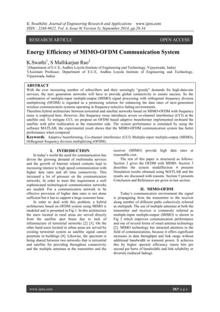K. SwathiInt. Journal of Engineering Research and Applications www.ijera.com 
ISSN : 2248-9622, Vol. 4, Issue 9( Version 5), September 2014, pp.28-34 
www.ijera.com 28|P a g e 
Energy Efficiency of MIMO-OFDM Communication System K.Swathi1, S Mallikarjun Rao2 1(Department of E.C.E, Andhra Loyola Institute of Engineering and Technology, Vijayawada, India) 2(Assistant Professor, Department of E.C.E, Andhra Loyola Institute of Engineering and Technology, Vijayawada, India) ABSTRACT With the ever increasing number of subscribers and their seemingly “greedy” demands for high-data-rate services, the next generation networks will have to provide global connectivity to ensure success. So the combination of multiple-input multiple-output (MIMO) signal processing with orthogonal frequency division multiplexing (OFDM) is regarded as a promising solution for enhancing the data rates of next-generation wireless communication systems operating in frequency-selective fading environments. Therefore hybrid architecture between terrestrial and satellite networks based on MIMO-OFDM with frequency reuse is employed here. However, this frequency reuse introduces severe co-channel interference (CCI) at the satellite end. To mitigate CCI, we propose an OFDM based adaptive beamformer implemented on-board the satellite with pilot reallocation at the transmitter side. The system performance is simulated by using the software MATLAB, the experimental result shows that the MIMO-OFDM communication system has better performance when compared. Keywords: Adaptive beamforming, Co-channel interference (CCI) Multiple-input multiple-output (MIMO), Orthogonal frequency division multiplexing (OFDM). 
I. INTRODUCTION 
In today’s world the need for communication has driven the growing demand of multimedia services and the growth of Internet related contents lead to increasing interest to high speed communication with higher data rates and all time connectivity. This increased a lot of pressure on the communication networks. In order to meet this requirement a well sophisticated technological communication networks are needed. For a communication network to be effective provision of higher data rates is not alone sufficient but it has to support a large customer base. 
In order to deal with this problem, a hybrid architecture based on OFDM system using MIMO is modeled and is presented in Fig 1. In this architecture the users located in rural areas are served directly from the satellite spot beam due to lack of infrastructure of terrestrial networks [2] [3]. On the other hand users located in urban areas are served by existing terrestrial system as satellite signal cannot penetrate in buildings [4]. Likewise, the spectrum is being shared between two networks that is terrestrial and satellite for providing throughout connectivity and the multiple antennas at the transmitter and the receiver (MIMO) provide high data rates at reasonable cost. The rest of this paper is structured as follows: Section 2 gives the OFDM with MIMO. Section 3 describes the system modelSection 4 presents Simulation results obtained using MATLAB and the results are discussed with reasons. Section 5 presents Conclusion and References are given in last section. 
II. MIMO-OFDM 
Today’s communication environment the signal is propagating from the transmitter to the receiver along number of different paths collectively referred as multipath. The use of multiple antennas at both the transmitter and receiver is commonly referred as multiple-input multiple-output (MIMO) is shown in Fig 2 which improves communication performance and one of several forms of smart antenna technology [2]. MIMO technology has attracted attention in the field of communications, because it offers significant increases in data throughput and link range without additional bandwidth or transmit power. It achieves this by higher spectral efficiency (more bits per second per hertz of bandwidth) and link reliability or diversity (reduced fading). 
RESEARCH ARTICLE OPEN ACCESS  
