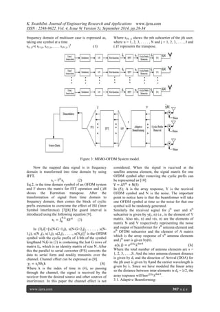 K. SwathiInt. Journal of Engineering Research and Applications www.ijera.com 
ISSN : 2248-9622, Vol. 4, Issue 9( Version 5), September 2014, pp.28-34 
www.ijera.com 30|P a g e 
frequency domain of multiuser case is expressed as, taking one symbol at a time. x(i, j)=( x(1,j), x(2, j),…… x(N, j) )T (1) Where x(N, j) shows the nth subcarrier of the jth user, where n = 1, 2, 3, . . . . , N and j = 1, 2, 3, . . . , J and (.)T represents the transpose. 
Figure 3: MIMO-OFDM System model. 
Now the mapped data signal is in frequency domain is transformed into time domain by using IFFT. xj = FHxj (2) Eq.2, is the time domain symbol of an OFDM system and F shows the matrix for FFT operation and (.)H shows the Hermitian transpose. After the transformation of signal from time domain to frequency domain, then comes the block of cyclic prefix extension to overcome the effect of ISI (Inter Symbol Interference) [7][8].The guard interval is introduced using the following equation [9]. xj= KFHN,GN (3) In (3),푥푗 =[x(N-G+1,j), x(N-G+2,j), . . . . , x(N- 1,j), x(N ,j), x(1,j), x(2,j), . . . . , x(N,j)]T is the OFDM symbol with the cyclic prefix of 1/4th of the symbol lengthand N,G in (3) is containing the last G rows of matrix IN, which is an identity matrix of size N. After this the parallel to serial converter (P/S) converts the data to serial form and readily transmits over the channel. Channel effect can be expressed as [9]. yj=xjNhjk (4) 
Where k is the index of time in (4), so passing through the channel, the signal is received by the receiver from the desired source and other sources of interference. In this paper the channel effect is not considered. When the signal is received at the satellite antenna element, the signal matrix for one OFDM symbol after removing the cyclic prefix can be represented as [10] V=AYH+N(5) In (5); A is the array response, Y is the received OFDM symbol and N is the noise. The important point to notice here is that the beamformer will take one OFDM symbol at time so the noise for that one symbol will be randomly generated. Similarly the received signal for jth user and nth subcarrier is given by y(j, n) i.e., is the element of Y matrix. Also n(s, n) and v(s, n) are the elements of matrix N and V respectively representing the noise and output of beamformer for sth antenna element and nth OFDM subcarrier and the element of A matrix which is the array response of sth antenna elements and jth user is given by(6). a s,j =ej2Πsλdsnθ (6) Where the total number of antenna elements are s = 1, 2, 3, . . . ,S. And the inter antenna element distance is given by d, and the direction of Arrival (DOA) for the jth user is given by θjand the carrier wavelength is given by λ. Since we have modeled the linear array so the distance between inter-elements is da = λ/2, the array response will beej2Πsλdsnθ. 3.1. Adaptive Beamforming:  