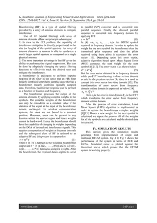 K. SwathiInt. Journal of Engineering Research and Applications www.ijera.com 
ISSN : 2248-9622, Vol. 4, Issue 9( Version 5), September 2014, pp.28-34 
www.ijera.com 31|P a g e 
Beamforming (BF) is a type of spatial filtering provided by a array of antenna elements to mitigate interference. Use of BF (spatial filtering) with array of antenna elements offers two principle advantages: 1) In view to the CCI problem, the capability of interference mitigation is directly proportional to the size (or length) of the spatial aperture. An array of antenna elements or sensors is able to synthesize a much larger spatial aperture as compared to a single physical antenna. 2) The more important advantage is that BF gives the ability to performactive signal suppression. This can be done by adaptively changing the spatial filtering functions to effectively track the desired user and mitigate the interference. A beamformer is analogous to anFinite impulse response (FIR) filter in the sense that an FIR filter linearly combines temporally sampled data whereas a beamformer linearly combines spatially sampled data. Therefore, beamformer response can be defined as a function of location and frequency. The beamformer processes the output of the antenna elements by applying complex weights to the symbols. The complex weights of the beamformer can only be considered as a constant value if the statistics of the signal at the input of the beamformer remain unchanged. In wireless communication systems, the users are not bound to a constant position. Moreover, users can be present in any location within the service region and hence weights cannot be hard-wired. Hence the beamformer should have the capability of changing its weights depending on the DOA of desired and interference signals. This requires computation of weights at frequent intervals and the subsequent class of BF is referred to as adaptive BF and this process is expressed as r=wHV (7) 
where r in (7) is termed as the weighted beamformer output and r = [r(1), r(2), . . . . , r(N)] and w is [w(1), w(2), . . . . , w(N)]T termed as complex weights. After the beamformer, the received datais applied to serial to parallel (S/P) converter and is converted into parallel sequence. Finally the obtained parallel sequence is converted into frequency domain by applying FFT. r=FrH (8) In (8) r=r1, r2, r3,……, rNis the OFDM symbol received in frequency domain. In order to update the weight for the next symbol the beamformer takes the transmitted pilot sequence and also the pilots received using these pilots it calculates the error vector [10]. Depending upon this error vector, adaptive algorithm based upon Mean Square Error (MSE) computes the next weight for the next symbol[11][12]. The error vector is as shown below ep=rpxdp (9) But the error vector obtained is in frequency domain while pre-FFT beamforming is done in time domain as said in the previous section. So there is a need to convert this error vector into time domain [13]. The transformation of error vector from frequency domain to time domain is expressed as below [14] ep=FpHe~p (10) Here ep is the error in time domain Fp is the IFFT which transforms the error vector from frequency domain to time domain. After the process of error calculation, Least Mean Square (LMS) algorithm is implemented in order to update the beamformers complex weights [9][15]. Hence a new weight for the next symbol is calculated we repeat the process till all the weights for all the symbols are calculated and the desired data is extracted. 
IV. SIMULATION RESULTS 
This section gives the simulation results generated from implementation of single and multiuser OFDM system. Fig 4 to Fig 7 shows the performance of the system in terms of BER and Eb/No. Simulated curve is plotted against the theoretical curve which proves that the OFDM system is working properly.  