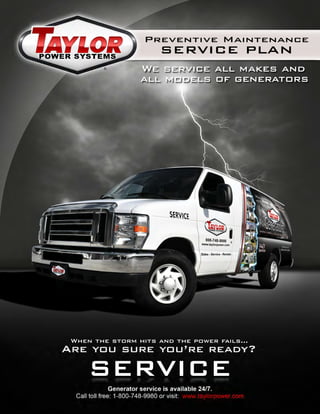 Preventive Maintenance
SERVICE PLAN
®
Generator service is available 24/7.
Call toll free: 1-800-748-9980 or visit: www.taylorpower.com
When the storm hits and the power fails…
Are you sure you’re ready?
SERVICE
We service all makes and
all models of generators
 