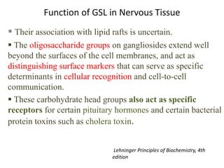 Function of GSL in Nervous Tissue
 Their association with lipid rafts is uncertain.
 The oligosaccharide groups on gangliosides extend well
beyond the surfaces of the cell membranes, and act as
distinguishing surface markers that can serve as specific
determinants in cellular recognition and cell-to-cell
communication.
 These carbohydrate head groups also act as specific
receptors for certain pituitary hormones and certain bacterial
protein toxins such as cholera toxin.
Lehninger Principles of Biochemistry, 4th
edition
 