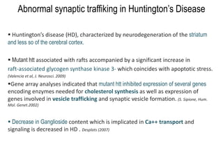 Abnormal synaptic traffiking in Huntington’s Disease
 Huntington’s disease (HD), characterized by neurodegeneration of the striatum
and less so of the cerebral cortex.
 Mutant htt associated with rafts accompanied by a significant increase in
raft-associated glycogen synthase kinase 3- which coincides with apoptotic stress.
(Valencia et al, J. Neurosci. 2009)
Gene array analyses indicated that mutant htt inhibited expression of several genes
encoding enzymes needed for cholesterol synthesis as well as expression of
genes involved in vesicle trafficking and synaptic vesicle formation. (S. Sipione, Hum.
Mol. Genet.2002)
 Decrease in Ganglioside content which is implicated in Ca++ transport and
signaling is decreased in HD . Desplats (2007)
 