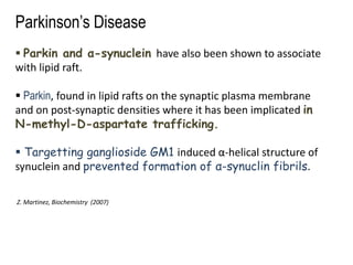 Parkinson’s Disease
 Parkin and α-synuclein have also been shown to associate
with lipid raft.
 Parkin, found in lipid rafts on the synaptic plasma membrane
and on post-synaptic densities where it has been implicated in
N-methyl-D-aspartate trafficking.
 Targetting ganglioside GM1 induced α-helical structure of
synuclein and prevented formation of α-synuclin fibrils.
Z. Martinez, Biochemistry (2007)
 