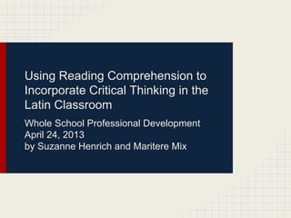 Using Reading Comprehension to
Incorporate Critical Thinking in the
Latin Classroom
Whole School Professional Development
April 24, 2013
by Suzanne Henrich and Maritere Mix
 