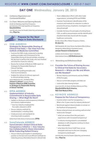 7:00 	 Conference Registration and
Continental Breakfast
8:00 	 Co-Chairs’ Welcome and Opening Remarks
JenniferVanEkelenburg,HeadClinicalTransparency
andSubmissions,PCPS,StudyCapabilitiesandTransparency,
GlaxoSmithKline
JustinMcCarthy,SeniorVicePresident,GlobalPolicyandInternational
Affairs,Pfizer Inc
Prepare for the Next
Steps in Data Disclosure
8:15 	 IOM ADDRESS
Strategies for Responsible Sharing of
Clinical Trial Data — The View from the
Institute of Medicine Committee
•	 Examine the IOM’s study conducted to develop
guiding principles and a framework for the
responsible sharing of clinical trial data, including
the decision to perform the study, who was involved
and what this means for industry
•	 Review the Institute of Medicine (IOM) report on
Strategies for Responsible Sharing of
Clinical Trial Data
•	 Consider the guiding principles and
final recommendations
•	 Analyze the Johnson & Johnson approach
to clinical trial data sharing
JoanneWaldstreicher,M.D.,ChiefMedicalOfficer,
Johnson & Johnson;CommitteeMember,
Institute of Medicine (IOM) Committee
on Strategies for Responsible Sharing
of Clinical Trial Data
8:55	 EFPIA ADDRESS
Implementation of Industry
Commitments to Responsible Data
Sharing — What Might Be Next?
•	 Update on disclosure and transparency initiatives
and industry implementation
*	 how has industry employed the
five codes released in 2014?
•	 Discuss industry methods for
standardization, including CDISC
•	 Create processes and standards for
returning results to patients
AndrewPowrie-Smith,DirectorofCommunications,EFPIA
9:35	 TransCelerate ADDRESS
TransCelerate’s Global Clinical Data
Transparency Initiative — How Industry
has Collaborated to Share Information
While Protecting Patient Privacy
•	 Discuss industry participation in developing a
position on the best and most efficient methods for
redacting privacy information found in clinical trials
•	 Share collaboration efforts with other trade
organizations’, including EFPIA and PhRMA
•	 Examine TransCelerate’s identification of the
instances and methods for redaction in order to
preserve the privacy of patients, investigators and
clinical trial staff
•	 Consider the future for principles of writing future
CSRs, as well as anonymization and de-identification
of patient-level data shared with the broader
healthcare community
BenRotz,Advisor,OfficeofMedicalTransparencyInitiatives,
Eli Lilly & Co
HelleGawrylewski,MA,SeniorDirector,HeadMedicalAffairs&Alliance
Management,MedicalWritinginQuantitativeSciences,
Janssen Research & Development
LizRoberts,MS,BS,Director,HeadU.S.Biostatistics,
GlobalStatisticalSciences,UCB BioSciences Inc
10:15	 Networking and Refreshment Break
10:45	 Consider the Future of Sharing Access
to Clinical Trial Data for Secondary
Research — Where are We and Where
are We Headed?
•	 Review industry commitments and the PhRMA/
EFPIA Principles
•	 Discuss current data progress and data use
•	 Look at the data sharing horizon
JessicaScott,M.D.,JD,Director,NAMedicalAdvocacyandPolicy,
GlaxoSmithKline North America,
R&D Chief Medical Office
11:25 	 KEYNOTE ADDRESS
Prepare for the Future of Transparency
•	 Examine what is next for transparency —
What is the 15-year vision for industry disclosure?
•	 Benchmark against industry leaders to remain on
the forefront of transparency
•	 Review what processes are working well and what
needs to be changed
*	 what can we learn from the past year’s
experiences with increased transparency?
*	 is industry moving toward a consolidated
database or will companies continue to share
data individually?
*	 what does the future hold? how can we
anticipate and react to the ever-changing
transparency landscape?
JustinMcCarthy,SeniorVicePresident,GlobalPolicyandInternational
Affairs, Pfizer Inc
DAY ONE Wednesday, January 28, 2015
REGISTER AT WWW.CBINET.COM/DATADISCLOSURE • 800-817-8601
 