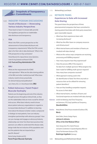 Snapshots of Transparency
Commitments
	
12:05 	 INDUSTRY PODIUM DISCUSSIONS
Facets of Disclosure — Showcasing
Various Industry Perspectives
These back-to-back 15-minute talks provide
the regulatory perspective on stakeholder
data disclosure and transparency.
I.	 FDA
What’s the FDA’s current perspective on the
advancement of clinical data disclosure and
transparency requirements? What the FDA current
plan is for their role in data disclosure? What is the
FDA perspective on lay summaries?
RichardMoscicki,M.D.,DeputyDirector,ScienceOperations,
CenterforDrugEvaluationandResearch(CDER),
U.S. Food and Drug Administration FDA
II.	 BMJ
What are the requirements for ICMJE
trial registration? What are the data sharing policies
of the BMJ and other medical journals? What does
industry need to know proactively
for clinical trial journal publication?
JoseG.Merino,M.D.,U.S.ClinicalResearchEditor,BMJ
III.	 Patient Advocacy; Parent Project
Muscular Dystrophy
Patients are the beginning and end of the industry
thought process throughout clinical trials, as they
are the stakeholders that are most crucial for clinical
trial success. What does industry need to know
about patient advocacy organizations in regards to
increased data disclosure? In addition to learning
more about the disease to better create a compound
or biologic to treat patients, how can industry
strengthen partnerships with advocacy groups? How
can you manage and engage an advocacy/industry
relationship over time? Are there best practices that
sponsors can utilize to understand the disease state,
design trials that are inclusive of the population and
test the patients that are impacted by a
specific disease?
PatriciaFurlong,PresidentandCEO,
Parent Project Muscular Dystrophy
1:15 	 Networking Luncheon
2:15 	 KEYNOTE PANEL
Experiences to Date with Increased
Data Sharing
This panel shares the perspectives of three
pharmaceutical companies that have committed to
sharing patient-level data with third-party researchers
upon reasonable request.
•	 What have their experiences been with
increasing disclosure?
•	 What has the effect been on company resources
and infrastructure?
•	 What internal teams and members of teams are
involved with data sharing?
•	 What are the various ways companies are receiving,
processing and fulfilling requests?
•	 How many requests have they experienced?
•	 Does the process differ if the request is
for data from multiple sponsors? What progress has
been made for fulfilling multi sponsor requests?
How many have companies received?
•	 What approach is being used in the
de-identification of data? Are there any tools or
resources that can be utilized for removing
patient identifiers?
•	 How are they handling competitor requests
for access to their data?
•	 What internal teams, members of teams and
functional expertise are involved with data sharing?
Moderator:	 JenniferVanEkelenburg,HeadClinicalTransparency
	 andSubmissions,PCPS,StudyCapabilitiesandTransparency,
	 GlaxoSmithKline
Panelists:	 WendyWimmer,ClinicalProcessInnovation&Excellence(CPIE),
	 Merck
	 KarlaChilders,Director,StrategicProjects,
	 Johnson & Johnson,
	 Office of the Chief Medical Officer
	 Hanns-GeorgLeimer,Ph.D.,HeadofProcesses
	 andSystemsCoordinationinCorporateRegulatoryAffairsincl.		
	 ClinicalTrialInformationDisclosure(CTID),
	 Boehringer Ingelheim (Germany)
3:00 	 Networking and Refreshment Break
REGISTER AT WWW.CBINET.COM/DATADISCLOSURE • 800-817-8601
 