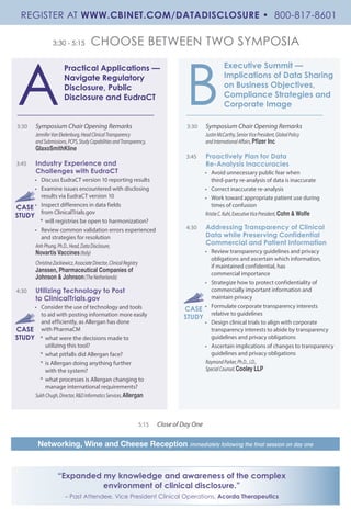 3:30 - 5:15 CHOOSE BETWEEN TWO SYMPOSIA
Practical Applications —
Navigate Regulatory
Disclosure, Public
Disclosure and EudraCT
Executive Summit —
Implications of Data Sharing
on Business Objectives,
Compliance Strategies and
Corporate Image
3:30	 Symposium Chair Opening Remarks
JenniferVanEkelenburg,HeadClinicalTransparency
andSubmissions,PCPS,StudyCapabilitiesandTransparency,
GlaxoSmithKline
3:45	 Industry Experience and
Challenges with EudraCT
•	 Discuss EudraCT version 10 reporting results
•	 Examine issues encountered with disclosing
results via EudraCT version 10
•	 Inspect differences in data fields
from ClinicalTrials.gov
*	 will registries be open to harmonization?
•	 Review common validation errors experienced
and strategies for resolution
AnhPhung,Ph.D.,Head,DataDisclosure,
Novartis Vaccines(Italy)
ChristinaZackiewicz,AssociateDirector,ClinicalRegistry
Janssen, Pharmaceutical Companies of
Johnson & Johnson(TheNetherlands)
4:30	 Utilizing Technology to Post
to ClinicalTrials.gov
•	 Consider the use of technology and tools
to aid with posting information more easily
and efficiently, as Allergan has done
with PharmaCM
*	 what were the decisions made to
utilizing this tool?
*	 what pitfalls did Allergan face?
*	 is Allergan doing anything further
with the system?
*	 what processes is Allergan changing to
manage international requirements?
SukhChugh,Director,R&DInformaticsServices,Allergan
3:30	 Symposium Chair Opening Remarks
JustinMcCarthy,SeniorVicePresident,GlobalPolicy
andInternationalAffairs,Pfizer Inc
3:45	 Proactively Plan for Data
Re-Analysis Inaccuracies
•	 Avoid unnecessary public fear when
third-party re-analysis of data is inaccurate
•	 Correct inaccurate re-analysis
•	 Work toward appropriate patient use during
times of confusion
KristieC.Kuhl,ExecutiveVicePresident,Cohn & Wolfe
4:30	 Addressing Transparency of Clinical
Data while Preserving Confidential
Commercial and Patient Information
•	 Review transparency guidelines and privacy
obligations and ascertain which information,
if maintained confidential, has
commercial importance
•	 Strategize how to protect confidentiality of
commercially important information and
maintain privacy
•	 Formulate corporate transparency interests
relative to guidelines
•	 Design clinical trials to align with corporate
transparency interests to abide by transparency
guidelines and privacy obligations
•	 Ascertain implications of changes to transparency
guidelines and privacy obligations
RaymondParker,Ph.D.,J.D.,
SpecialCounsel,Cooley LLP
A B
5:15 	 Close of Day One
Networking, Wine and Cheese Reception immediately following the final session on day one
CASE
STUDY
CASE
STUDY
CASE
STUDY
REGISTER AT WWW.CBINET.COM/DATADISCLOSURE • 800-817-8601
“Expanded my knowledge and awareness of the complex
environment of clinical disclosure.”
– Past Attendee, Vice President Clinical Operations, Acorda Therapeutics
 