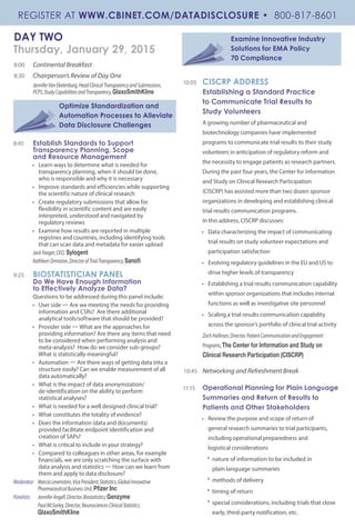 DAY TWO
Thursday, January 29, 2015
8:00 	 Continental Breakfast
8:30 	 Chairperson’s Review of Day One
JenniferVanEkelenburg,HeadClinicalTransparencyandSubmissions,
PCPS,StudyCapabilitiesandTransparency,GlaxoSmithKline
Optimize Standardization and
Automation Processes to Alleviate
Data Disclosure Challenges
8:45 	 Establish Standards to Support
Transparency Planning, Scope
and Resource Management
•	 Learn ways to determine what is needed for
transparency planning, when it should be done,
who is responsible and why it is necessary
•	 Improve standards and efficiencies while supporting
the scientific nature of clinical research
•	 Create regulatory submissions that allow for
flexibility in scientific content and are easily
interpreted, understood and navigated by
regulatory reviews
•	 Examine how results are reported in multiple
registries and countries, including identifying tools
that can scan data and metadata for easier upload
JackYeager,CEO, Sylogent
KathleenOrmiston,DirectorofTrialTransparency,Sanofi
9:25 	 BIOSTATISTICIAN PANEL
Do We Have Enough Information
to Effectively Analyze Data?
Questions to be addressed during this panel include:
•	 User side — Are we meeting the needs for providing
information and CSRs? Are there additional
analytical tools/software that should be provided?
•	 Provider side — What are the approaches for
providing information? Are there any items that need
to be considered when performing analysis and
meta-analysis? How do we consider sub-groups?
What is statistically meaningful?
•	Automation — Are there ways of getting data into a
structure easily? Can we enable measurement of all
data automatically?
•	 What is the impact of data anonymization/
de-identification on the ability to perform
statistical analyses?
•	 What is needed for a well designed clinical trial?
•	 What constitutes the totality of evidence?
•	 Does the information (data and documents)
provided facilitate endpoint identification and
creation of SAPs?
•	 What is critical to include in your strategy?
•	 Compared to colleagues in other areas, for example
financials, we are only scratching the surface with
data analysis and statistics — How can we learn from
them and apply to data disclosure?
Moderator:	 MarciaLevenstein,VicePresident,Statistics,GlobalInnovative		
	 PharmaceuticalBusinessUnit,Pfizer Inc
Panelists:	 JenniferAngell,Director,Biostatistics,Genzyme
	 PaulMcSorley,Director,NeurosciencesClinicalStatistics,		
	 GlaxoSmithKline
Examine Innovative Industry
Solutions for EMA Policy
70 Compliance
10:05 	 CISCRP ADDRESS
Establishing a Standard Practice
to Communicate Trial Results to
Study Volunteers
A growing number of pharmaceutical and
biotechnology companies have implemented
programs to communicate trial results to their study
volunteers in anticipation of regulatory reform and
the necessity to engage patients as research partners.
During the past four years, the Center for Information
and Study on Clinical Research Participation
(CISCRP) has assisted more than two dozen sponsor
organizations in developing and establishing clinical
trial results communication programs.
In this address, CISCRP discusses:
•	 Data characterizing the impact of communicating
trial results on study volunteer expectations and
participation satisfaction
•	 Evolving regulatory guidelines in the EU and US to
drive higher levels of transparency
•	 Establishing a trial results communication capability
within sponsor organizations that includes internal
functions as well as investigative site personnel
•	 Scaling a trial results communication capability
across the sponsor’s portfolio of clinical trial activity
ZachHallinan,Director,PatientCommunicationandEngagement
Programs,The Center for Information and Study on
Clinical Research Participation (CISCRP)
10:45 	 Networking and Refreshment Break
11:15 	 Operational Planning for Plain Language
Summaries and Return of Results to
Patients and Other Stakeholders
•	 Review the purpose and scope of return of
general research summaries to trial participants,
including operational preparedness and
logistical considerations
*	 nature of information to be included in
plain language summaries
*	 methods of delivery
*	 timing of return
*	 special considerations, including trials that close
early, third-party notification, etc.
REGISTER AT WWW.CBINET.COM/DATADISCLOSURE • 800-817-8601
 