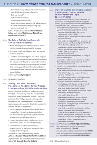 •	 Examine where regulators stand on communication
clinical trial plain language information
*	 EMA and EudraCT
*	 FDA and ClinicalTrials.gov
*	 other regulatory authorities
•	 Assess the additional resources that will be required
to create and communicate plain language
summaries for each trial
BarbaraE.Bierer,M.D.,ProfessorofMedicine,Harvard Medical
School;FacultyCo-Chair,Multi-Regional Clinical Trials
Center at Harvard (MRCT)
11:55	 The Role of Artificial Intelligence in
Clinical Trial Transparency
•	 Assess the complexities and implications of clinical
trial disclosure and transparency for sponsors
•	 Review the pitfalls and risks associated with manual
redaction processes
•	 Learn how artificial intelligence and natural language
recognition and processing are significantly improving
the accuracy and efficiency of successfully redacting
personally identifiable information, patient protected
data, company confidential information and other
sensitive information from clinical trial documents for
public disclosure
KeithKleeman,President,Synchrogenix
12:35 	 Networking Luncheon
1:35	 Sharing Data via a Third-Party,
Independent Academic Review Process —
Experiences from the YODA Collaboration
During this session, hear back to back presentations
from both a clinical trial sponsor that has committed
to a greater level of data sharing through a third-party
process and the third-party academic independent
review panel that has been engaged to review the
sponsor’s external requests for data. In this session, the
speakers will specifically examine:
•	 The YODA Project/J&J model for the review of data
requests from external investigators, including
the structure of the agreement, key features of the
arrangement, and policies/procedures
•	 Lessons learned during the establishment of the
data sharing model and associated processes
•	 Considerations for others contemplating
establishment of an agreement with a third-party
independent review panel
SandraMorris,Ph.D.,PMP,VicePresident,StrategyRealization,
Johnson & Johnson, Office of the Chief Medical Officer
JosephSolomonRoss,M.D.,AssistantProfessor,SchoolofGeneralInternal
Medicine,Yale University School of Medicine
2:15 	 MULTISPONSOR EXTENDED SESSION
Compare and Contrast Benefits
of Multisponsor and Single
Sponsor Websites
During this extended session, participants have the
opportunity to converse with multiple companies
that are taking steps to increase data availability upon
reasonable third-party researcher request.
•	 Discuss different company policies regarding how to
approach the disclosure operational process
*	 is there a standard process that can be
implemented industry-wide?
•	 Maximize impact within the increased volume of
disclosure requests
*	 what are the strategies different companies are
taking to make sure there is alignment with all
information that is being released?
*	 how can we manage regulatory submission
systems with clinical tracking systems?
how are these systems being
managed consistently?
•	 Review the evaluation for proposals, including an
evaluation framework
•	 Consider the evolution and evaluation of models
that are being piloted for sharing data in the
multisponsor environment
•	 Examine costs associated with the multi and single
sponsor environments
*	 what are the initial costs associated with launching?
*	 what infrastructure and personnel resource
expenses are required?
*	 who will ultimately pay the costs for increased
transparency?will it be the patients?
•	 Discuss the review process for each company
*	 for what purpose is the data being reviewed?
scientific merit, conflict of interest, etc.?
*	 what is the appropriate level of review?
*	 what controls are in place to ensure both parties
are meeting their requirements?
*	 what are the data standards?
*	 how can we combat data being collected
differently across manufacturers to allow
harmonized database communication?
*	 are requests coming through across different kinds
of drugs and companies?
*	 what kinds of questions and issues are arising?
*	 how are companies reporting metrics,
i.e., on requests received and those approved or
not? are the requestors’ information, including
statistical analysis plans going to be made public?
*	 how will the industry measure success of
data sharing initiatives?
Moderator:	 RobertAPaarlberg,Principa,Paarlberg & Associates LLC
Panelists:	 MarlaJoBrickman,Ph.D.,SeniorDirector/TeamLeader—
	 ClinicalTrialDisclosureGroup,Pfizer Inc
	 RobinJenkins,MBA,SeniorDirector,MedicalAffairsInnovation,Sanofi
	 JenniferVanEkelenburg,HeadClinicalTransparencyandSubmissions,	
	 PCPS,StudyCapabilitiesandTransparency,GlaxoSmithKline
3:15 	 Close of Conference
REGISTER AT WWW.CBINET.COM/DATADISCLOSURE • 800-817-8601
 