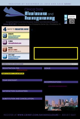 SCAN HERE
CBI
70 Blanchard Road
Burlington, MA 01803
4WAYS TO REGISTER NOW!
PHONE
800-817-8601
339-298-2100 outside the U.S.
E-MAIL
cbireg@cbinet.com
WEBSITE
www.cbinet.com/
datadisclosure
LIVE CHAT
www.cbinet.com/
datadisclosure
CLINICAL DATA DISCLOSURE	 						 PC15257
VENUE:
Doubletree by Hilton Philadelphia Center City
237 South Broad Street
Philadelphia, PA 19107
Phone Reservations: (800) 222-8733
Hotel Direct Line: (215) 893-1600
ACCOMMODATIONS:
To receive CBI’s special discounted hotel rate online or by phone, please go to:
• Online: www.cbinet.com/datadisclosure
• Phone reservations: (800) 222-8733 and mention CBI’s Clinical Data Disclosure.
Book Now! The Doubletree by Hilton Philadelphia Center City is accepting reservations
on a space and rate availability basis. Rooms are limited, so please book early. All travel
arrangements subject to availability.
REGISTRATION FEE:
	 ADVANTAGE PRICING	Standard
Conference 	 $1899	 $2199
Register by November 21, 2014 and SAVE $300. Fee includes continental breakfast, lunch,
wine and cheese reception, refreshments and conference documentation. Please make checks
(in U.S. funds drawn on a U.S. bank) payable to: CBI. (No personal checks accepted.)
PLEASE NOTE: All advertised discounts are taken from the full, Standard Rate.
TEAM DISCOUNT:
For every three paying registrations from your company, you will receive a fourth complimentary*
registration to the conference (must register four at same time to qualify). To receive the team discount
you must register with our customer service department by calling 339-298-2100.
* Advantage pricing rates do apply when applicable. Offer may not be combined with any other
special pricing promotions. Offer may be used at CBI co-located events.
SATISFACTION GUARANTEED:
CBI stands behind the quality of its conferences. If you are not satisfied with the quality of the conference,
a credit will be awarded towards a comparable CBI conference of your choice. Please contact 800-817-
8601 for further information. Advanced preparation for CBI conferences is not required.
SUBSTITUTION AND CANCELLATION:
Your registration may be transferred to a member of your organization up to 24 hours in advance of the
conference. Cancellations received in writing on or before 14 days prior to the start date of the event
will be refunded, less a $399 administrative charge. No refunds will be made after this date; however,
the registration fee less the $399 administrative charge can be credited to another CBI conference if
you register within 30 days from the date of this conference to an alternative CBI conference scheduled
within the next six months. In case of conference cancellation, CBI’s liability is limited to refund of the
conference registration fee only. CBI reserves the right to alter this program without prior notice. Please
Note: Speakers and agenda are subject to change. In the event of a speaker cancellation, every effort
to find a suitable replacement will be made without notice. The opinions of the conference faculty do
not necessarily reflect those of the companies they represent or CBI.
REGISTER AT WWW.CBINET.COM/DATADISCLOSURE • 800-817-8601
January 28-29, 2015 • Doubletree by Hilton Philadelphia Center City • Philadelphia, PA
Clinical Data
R E G I S T E R BY N OV E M B E R 2 1 , 2 0 1 4 A N D S AV E $ 3 0 0 !
Navigating Patient-Level Data Disclosure, EudraCT and International Registries
ANY QUESTIONS OR TO REGISTER
CALL Stuart Stellar 339-298-2158
OR FAX TO MY ATTENTION 781-939-2696
email: stuart.steller@cbinet.com
 